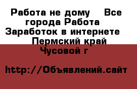 Работа не дому. - Все города Работа » Заработок в интернете   . Пермский край,Чусовой г.